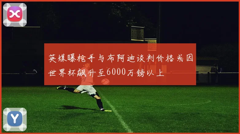 英媒曝枪手与布阿迪谈判价格或因世界杯飙升至6000万镑以上