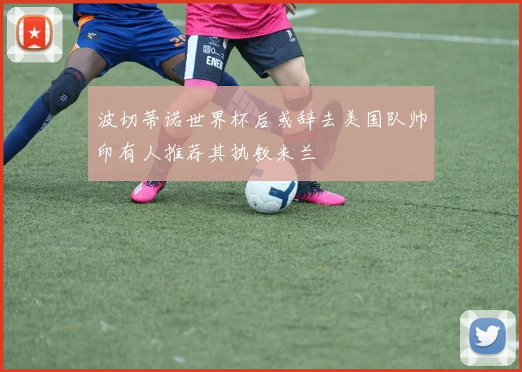 波切蒂诺世界杯后或辞去美国队帅印有人推荐其执教米兰