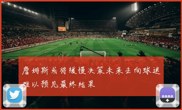 詹姆斯或将缓慢决策未来去向球迷难以预见最终结果