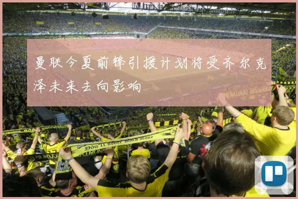 曼联今夏前锋引援计划将受齐尔克泽未来去向影响
