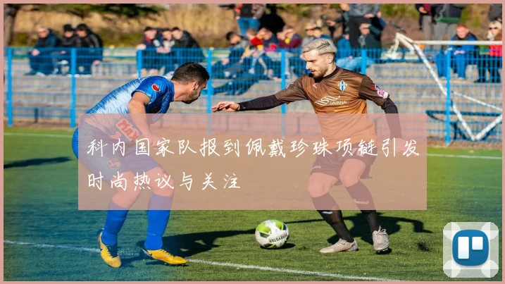 科内国家队报到佩戴珍珠项链引发时尚热议与关注