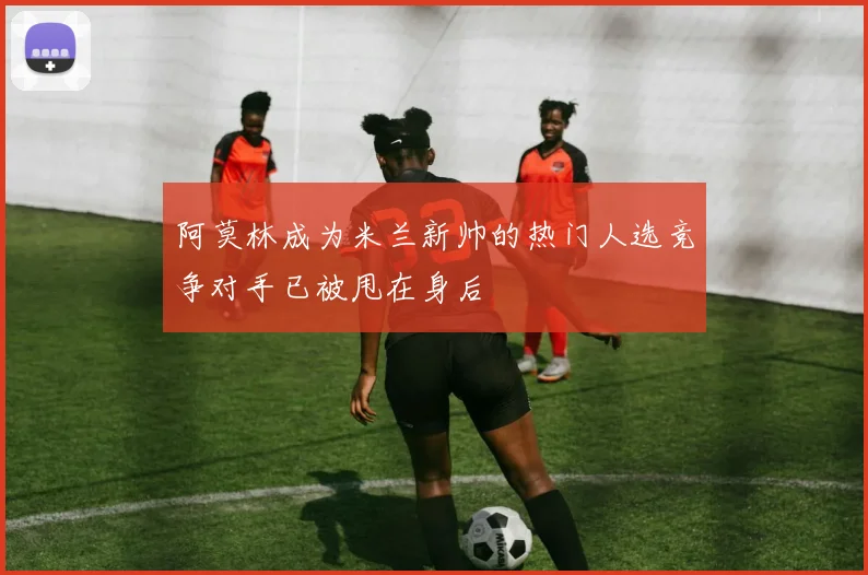 阿莫林成为米兰新帅的热门人选竞争对手已被甩在身后