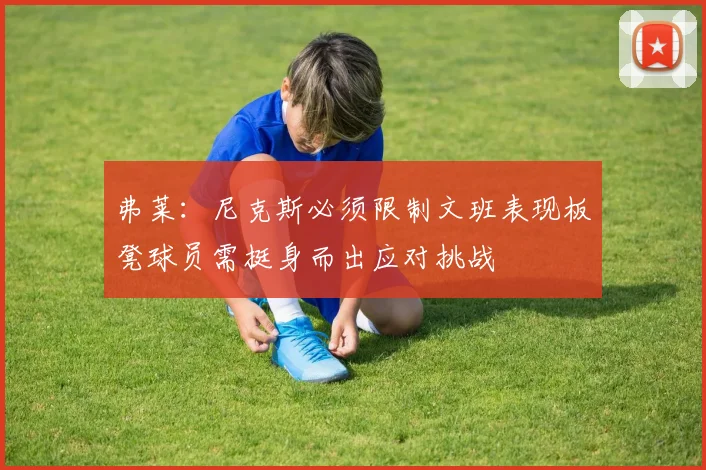 弗莱：尼克斯必须限制文班表现板凳球员需挺身而出应对挑战