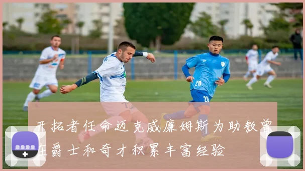 开拓者任命迈克威廉姆斯为助教曾在爵士和奇才积累丰富经验