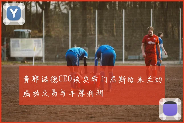 费耶诺德CEO谈卖希门尼斯给米兰的成功交易与丰厚利润