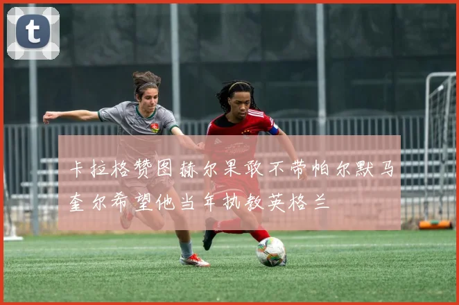卡拉格赞图赫尔果敢不带帕尔默马奎尔希望他当年执教英格兰