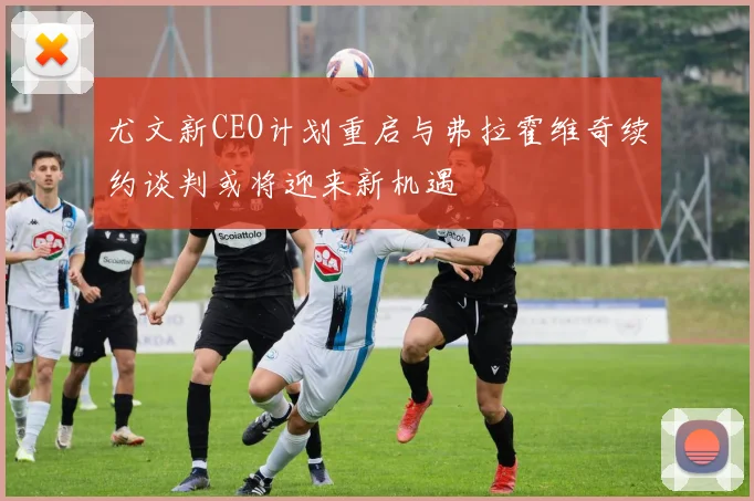 尤文新CEO计划重启与弗拉霍维奇续约谈判或将迎来新机遇