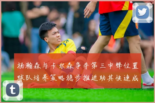 杨瀚森与卡尔森争夺第三中锋位置球队培养策略稳步推进助其快速成长