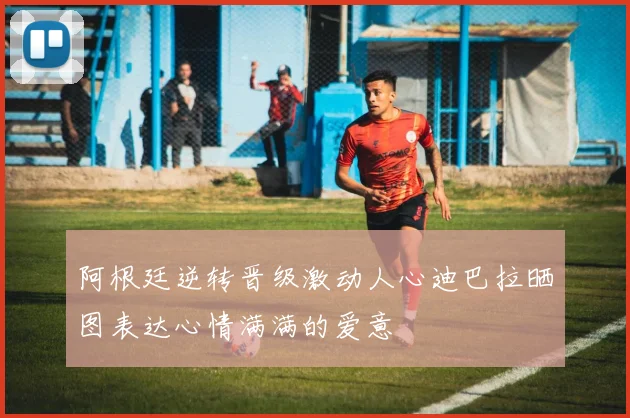 阿根廷逆转晋级激动人心迪巴拉晒图表达心情满满的爱意