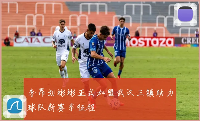 李昂刘彬彬正式加盟武汉三镇助力球队新赛季征程