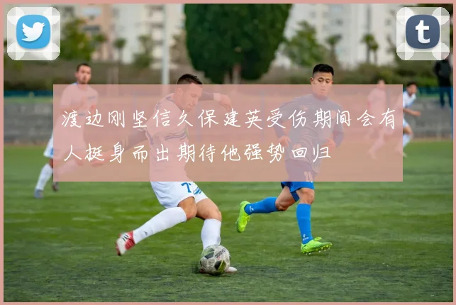 渡边刚坚信久保建英受伤期间会有人挺身而出期待他强势回归