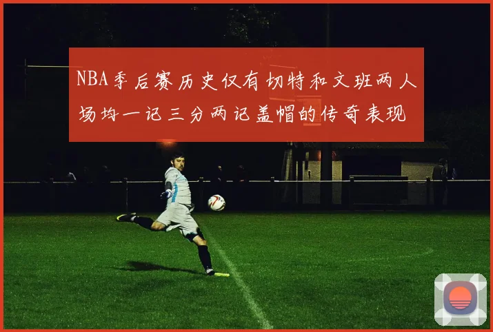 NBA季后赛历史仅有切特和文班两人场均一记三分两记盖帽的传奇表现