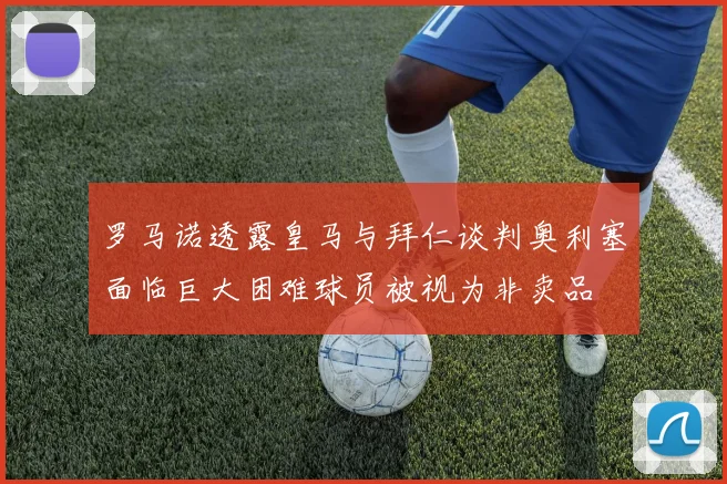 罗马诺透露皇马与拜仁谈判奥利塞面临巨大困难球员被视为非卖品