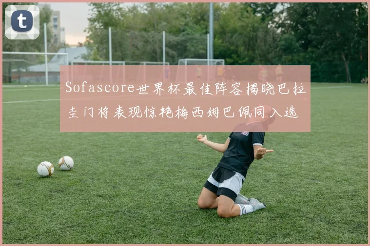 Sofascore世界杯最佳阵容揭晓巴拉圭门将表现惊艳梅西姆巴佩同入选